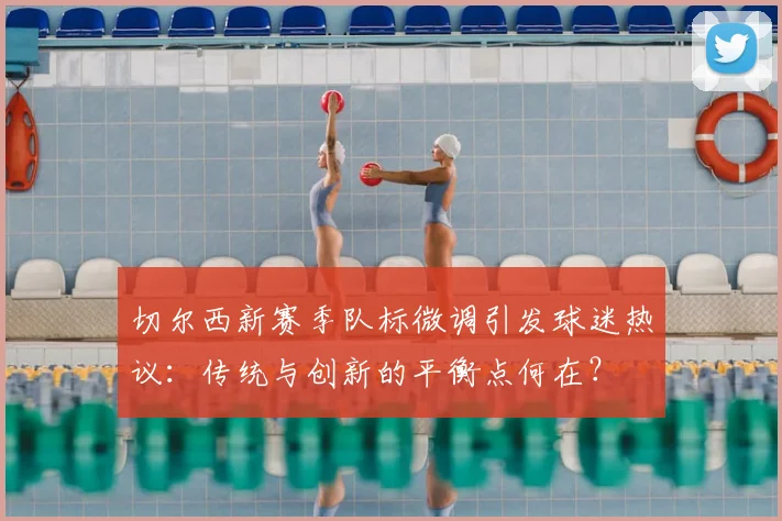 切尔西新赛季队标微调引发球迷热议：传统与创新的平衡点何在？