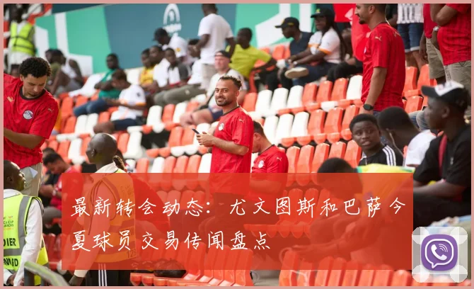 最新转会动态：尤文图斯和巴萨今夏球员交易传闻盘点