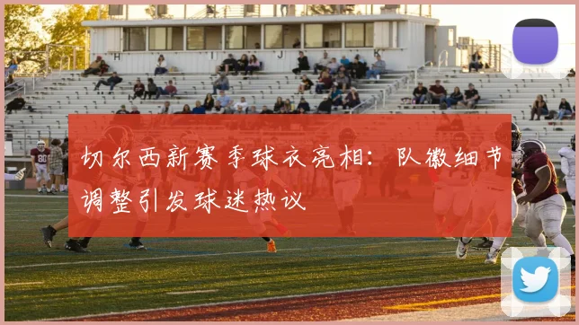 切尔西新赛季球衣亮相：队徽细节调整引发球迷热议