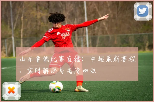 山东鲁能比赛直播：中超最新赛程、实时解说与高清回放