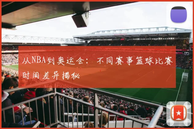 从NBA到奥运会：不同赛事篮球比赛时间差异揭秘