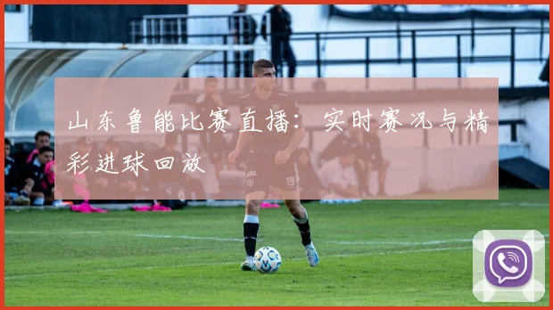 山东鲁能比赛直播：实时赛况与精彩进球回放