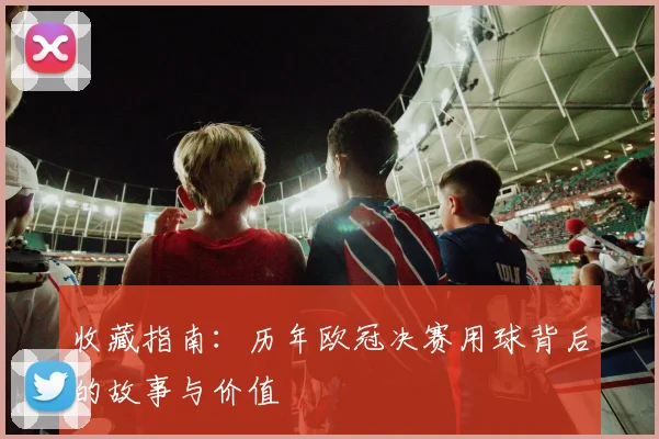 收藏指南：历年欧冠决赛用球背后的故事与价值