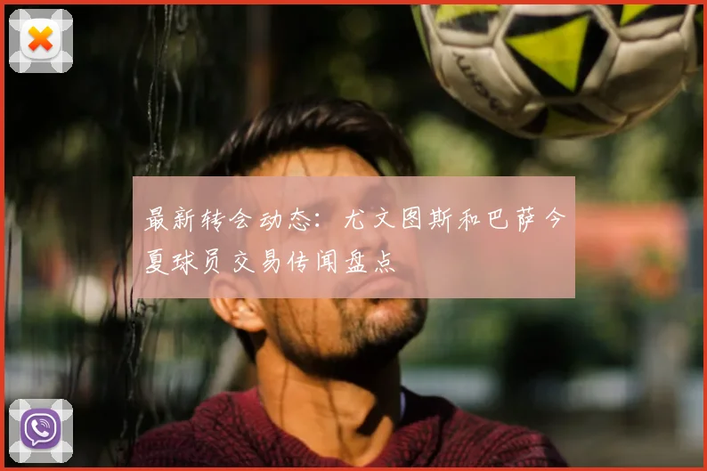 最新转会动态：尤文图斯和巴萨今夏球员交易传闻盘点