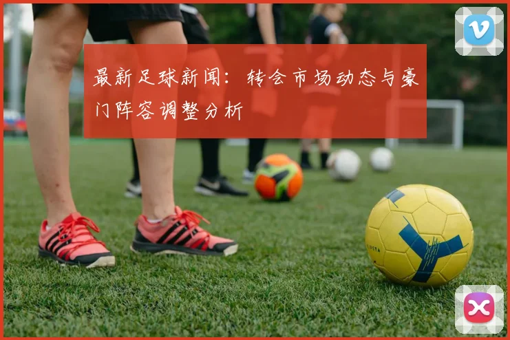 最新足球新闻:转会市场动态与豪门阵容调整分析