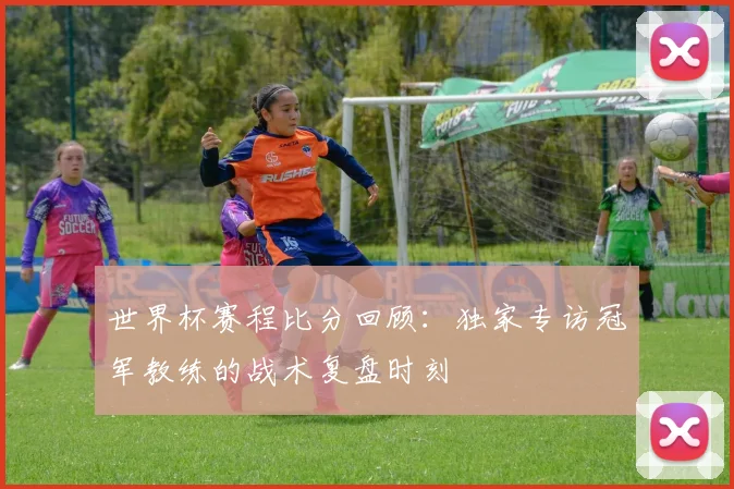 世界杯赛程比分回顾:独家专访冠军教练的战术复盘时刻