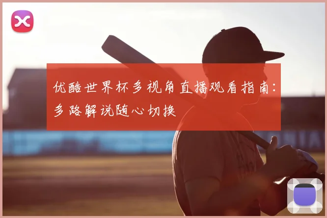 优酷世界杯多视角直播观看指南:多路解说随心切换