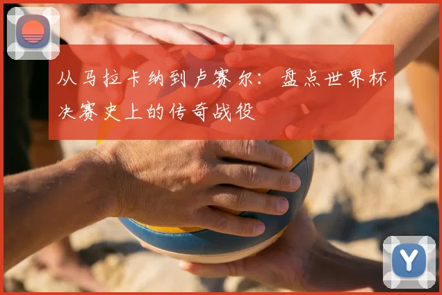 从马拉卡纳到卢赛尔：盘点世界杯决赛史上的传奇战役