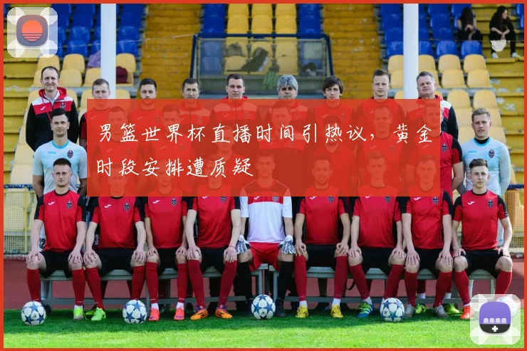 男篮世界杯直播时间引热议,黄金时段安排遭质疑