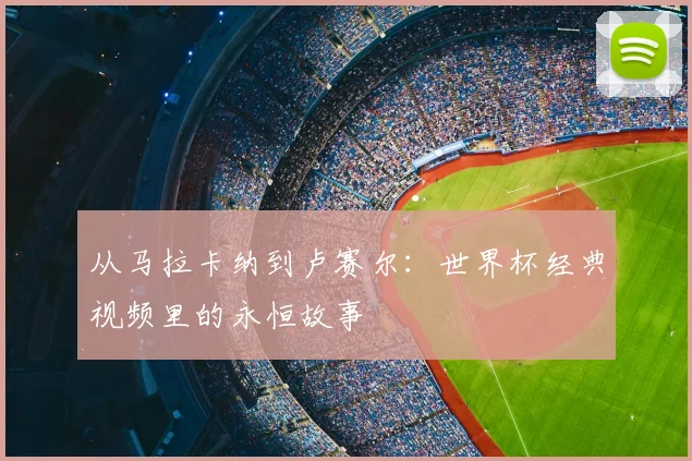 从马拉卡纳到卢赛尔：世界杯经典视频里的永恒故事