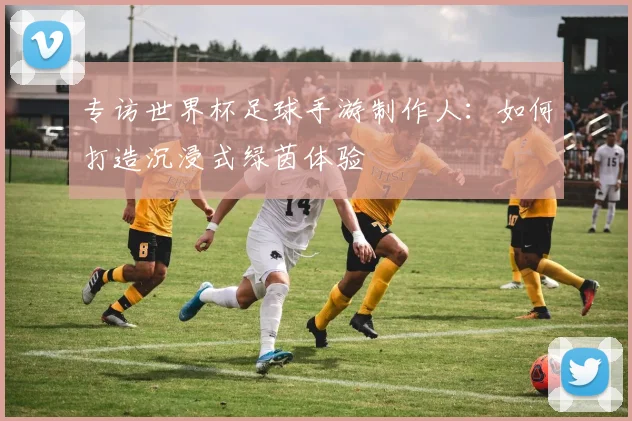 专访世界杯足球手游制作人:如何打造沉浸式绿茵体验
