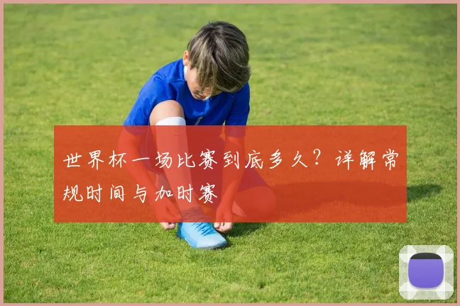 世界杯一场比赛到底多久?详解常规时间与加时赛