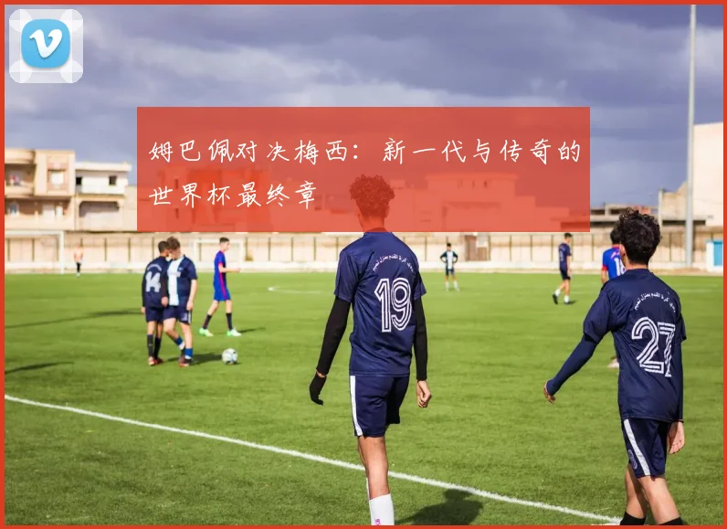 姆巴佩对决梅西:新一代与传奇的世界杯最终章