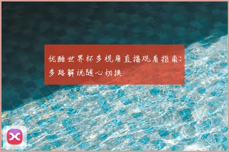优酷世界杯多视角直播观看指南:多路解说随心切换