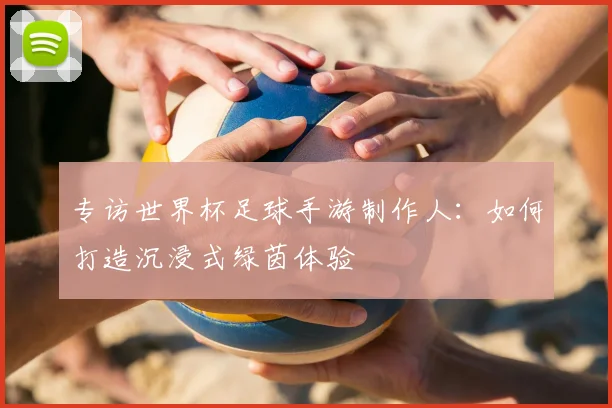 专访世界杯足球手游制作人:如何打造沉浸式绿茵体验
