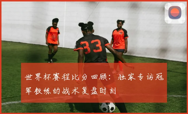 世界杯赛程比分回顾:独家专访冠军教练的战术复盘时刻