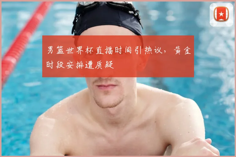 男篮世界杯直播时间引热议,黄金时段安排遭质疑