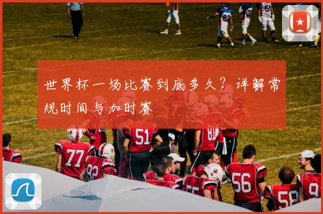世界杯一场比赛到底多久?详解常规时间与加时赛